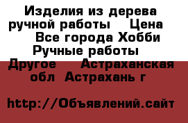 Изделия из дерева ручной работы  › Цена ­ 1 - Все города Хобби. Ручные работы » Другое   . Астраханская обл.,Астрахань г.